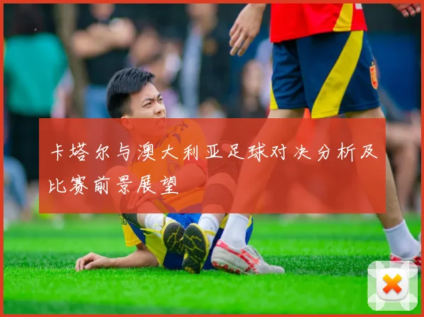 卡塔尔与澳大利亚足球对决分析及比赛前景展望