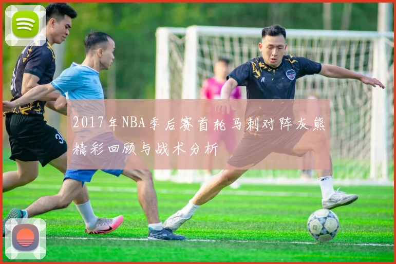 2017年NBA季后赛首轮马刺对阵灰熊精彩回顾与战术分析