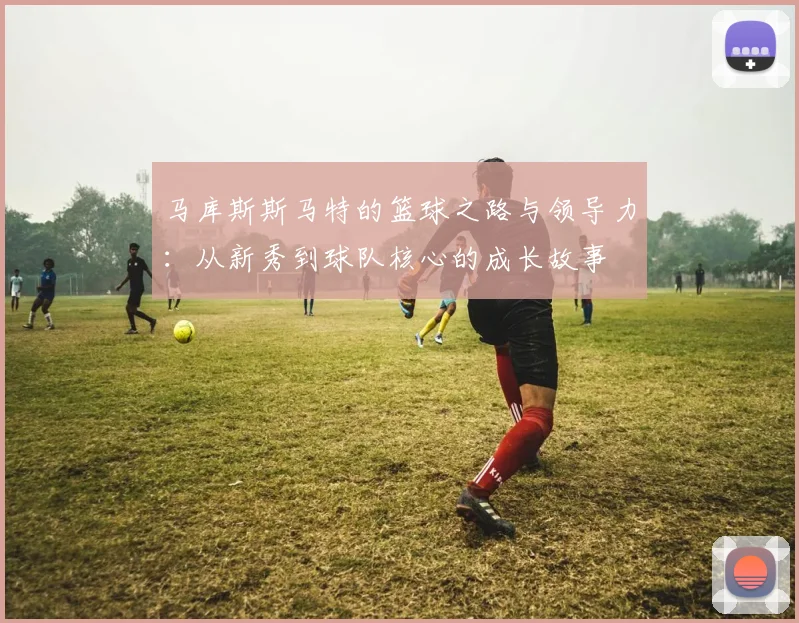 马库斯斯马特的篮球之路与领导力：从新秀到球队核心的成长故事