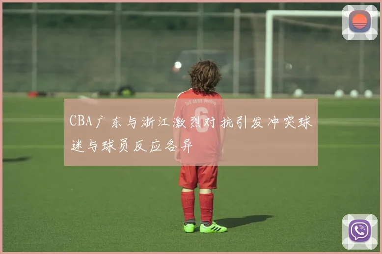 CBA广东与浙江激烈对抗引发冲突球迷与球员反应各异