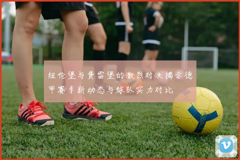 纽伦堡与费雷堡的激烈对决揭示德甲赛季新动态与球队实力对比