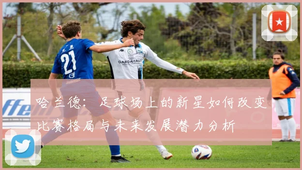哈兰德：足球场上的新星如何改变比赛格局与未来发展潜力分析