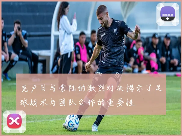 克卢日与索陆的激烈对决揭示了足球战术与团队合作的重要性