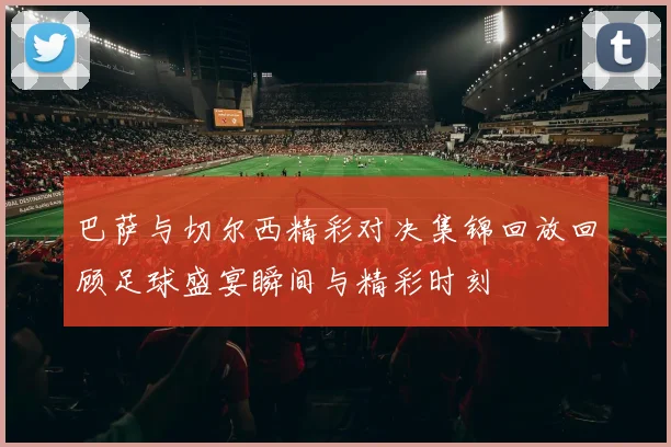 巴萨与切尔西精彩对决集锦回放回顾足球盛宴瞬间与精彩时刻