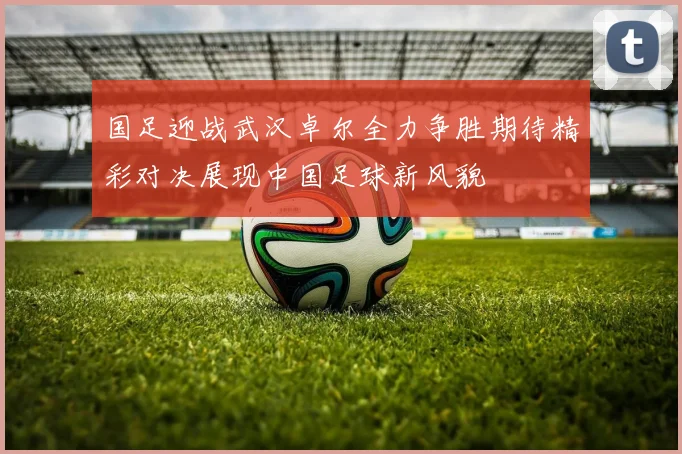 国足迎战武汉卓尔全力争胜期待精彩对决展现中国足球新风貌