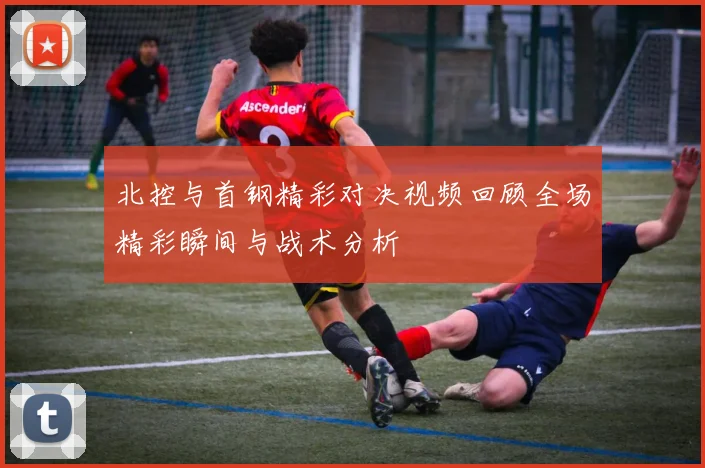北控与首钢精彩对决视频回顾全场精彩瞬间与战术分析