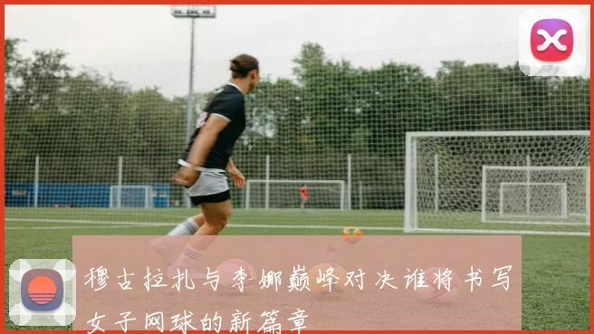 穆古拉扎与李娜巅峰对决谁将书写女子网球的新篇章