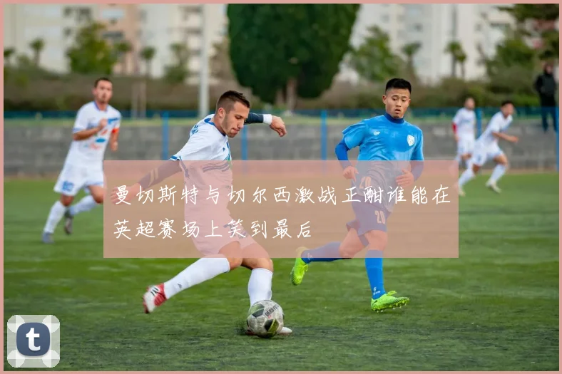 曼切斯特与切尔西激战正酣谁能在英超赛场上笑到最后