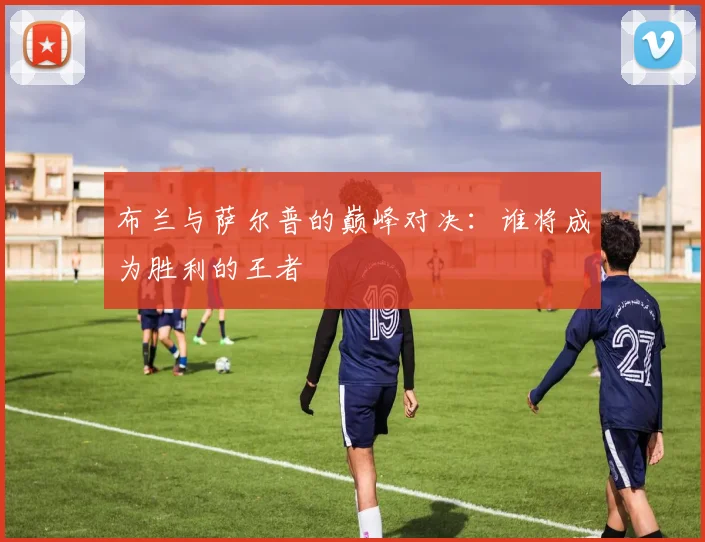 布兰与萨尔普的巅峰对决：谁将成为胜利的王者