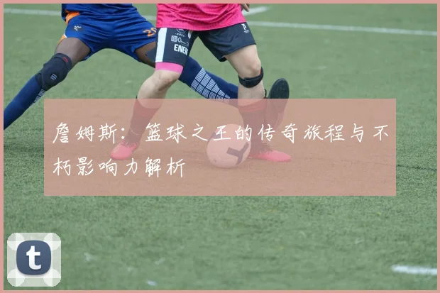 詹姆斯：篮球之王的传奇旅程与不朽影响力解析