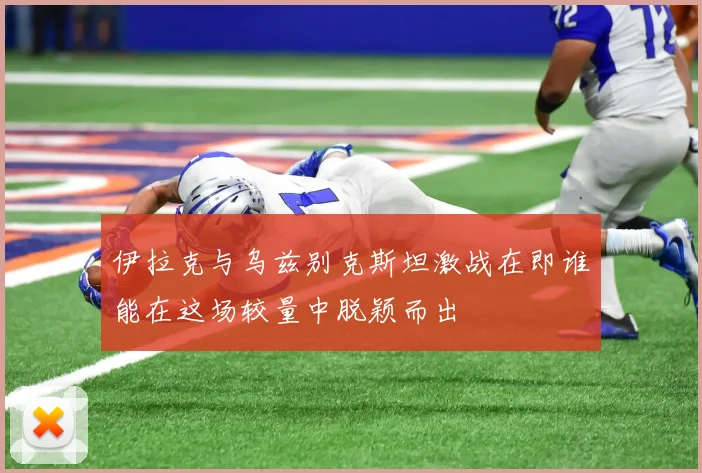 伊拉克与乌兹别克斯坦激战在即谁能在这场较量中脱颖而出